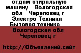  отдам стиральную машину - Вологодская обл., Череповец г. Электро-Техника » Бытовая техника   . Вологодская обл.,Череповец г.